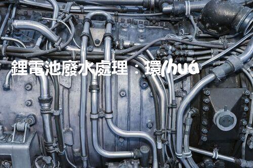 鋰電池廢水處理：環(huán)保新思路與以后展望？